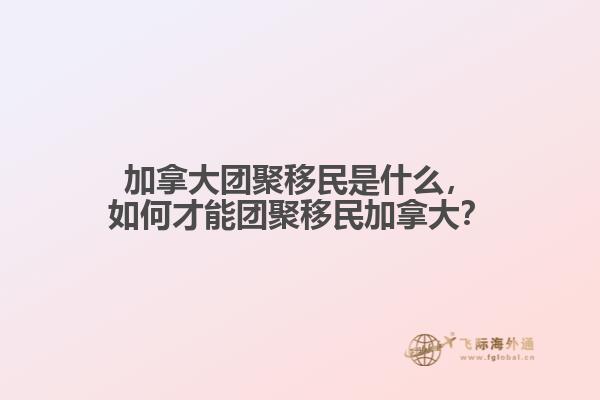 加拿大團(tuán)聚移民是什么，如何才能團(tuán)聚移民加拿大？