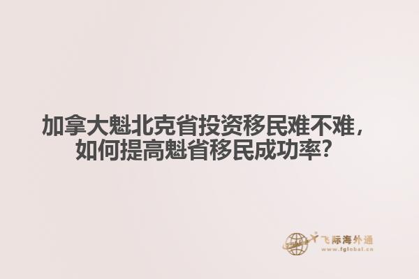 加拿大魁北克省投資移民難不難，如何提高魁省移民成功率？