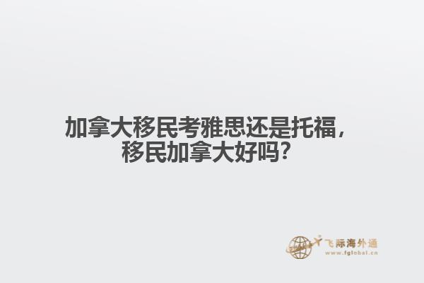 加拿大移民考雅思還是托福，移民加拿大好嗎？