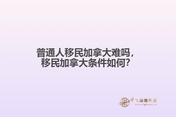 普通人移民加拿大難嗎，移民加拿大條件如何？