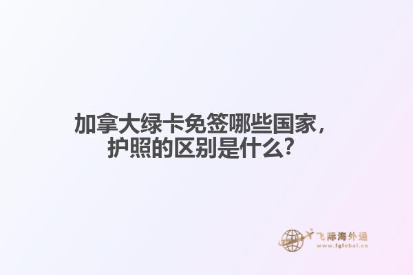 加拿大綠卡免簽?zāi)男﹪?guó)家，護(hù)照的區(qū)別是什么？