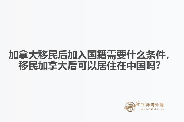 加拿大移民后加入國籍需要什么條件，移民加拿大后可以居住在中國嗎？