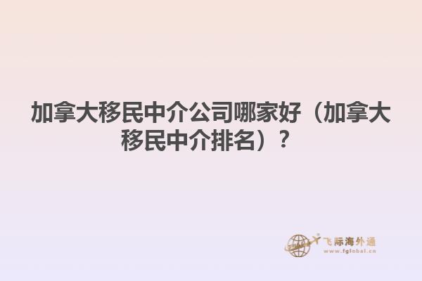 加拿大移民中介公司哪家好（加拿大移民中介排名）？