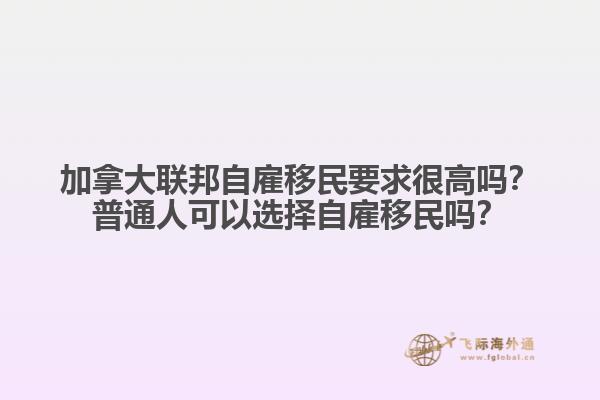 加拿大聯(lián)邦自雇移民要求很高嗎？普通人可以選擇自雇移民嗎？