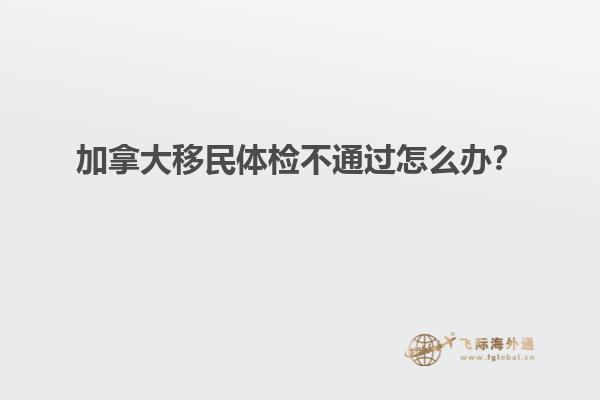 加拿大移民體檢不通過(guò)怎么辦？