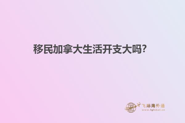 移民加拿大生活開(kāi)支大嗎？