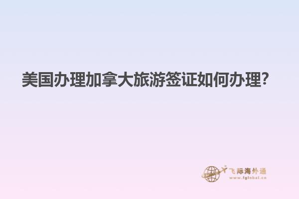 美國辦理加拿大旅游簽證如何辦理？