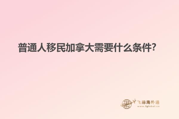 普通人移民加拿大需要什么條件？