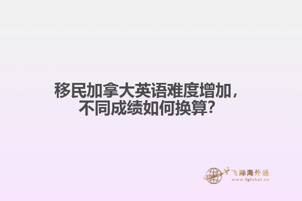 移民加拿大英語難度增加，不同成績?nèi)绾螕Q算？