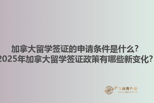 加拿大留學簽證的申請條件是什么？2025年加拿大留學簽證政策有哪些新變化？