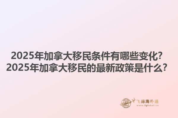 2025年加拿大移民條件有哪些變化？2025年加拿大移民的最新政策是什么？