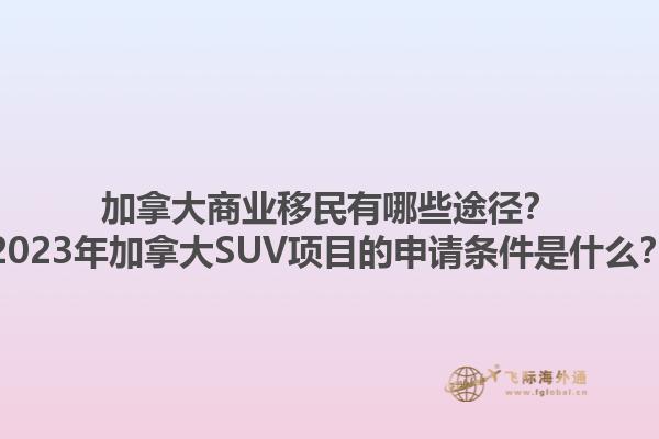 加拿大商業(yè)移民有哪些途徑？2023年加拿大SUV項目的申請條件是什么？1.jpg