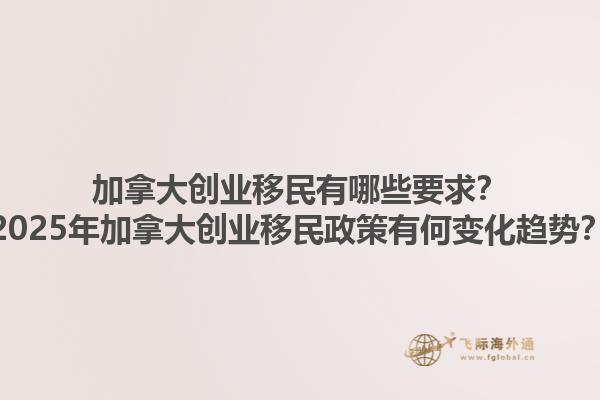 加拿大創(chuàng)業(yè)移民有哪些要求？2025年加拿大創(chuàng)業(yè)移民政策有何變化趨勢？
