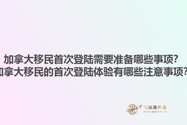 加拿大移民首次登陸需要準(zhǔn)備哪些事項(xiàng)？加拿大移民的首次登陸體驗(yàn)有哪些注意事項(xiàng)？