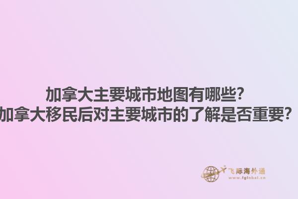 加拿大主要城市地圖有哪些？加拿大移民后對主要城市的了解是否重要？