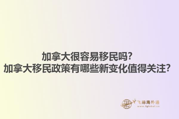 加拿大很容易移民嗎？加拿大移民政策有哪些新變化值得關注？