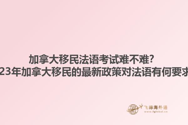 加拿大移民法語考試難不難？2023年加拿大移民的最新政策對(duì)法語有何要求？
