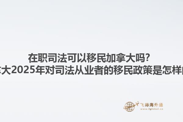 在職司法可以移民加拿大嗎？加拿大2025年對(duì)司法從業(yè)者的移民政策是怎樣的？