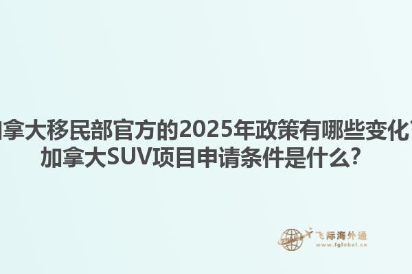 加拿大移民部官方的2025年政策有哪些變化？加拿大SUV項目申請條件是什么？