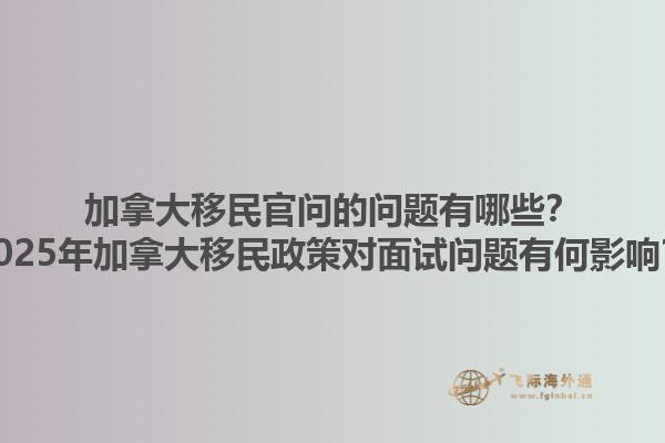 加拿大移民官問的問題有哪些？2025年加拿大移民政策對面試問題有何影響？1.jpg