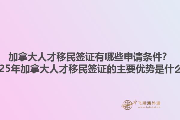 加拿大人才移民簽證有哪些申請(qǐng)條件？2025年加拿大人才移民簽證的主要優(yōu)勢(shì)是什么？1.jpg