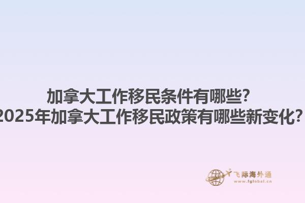 加拿大工作移民條件有哪些？2025年加拿大工作移民政策有哪些新變化？