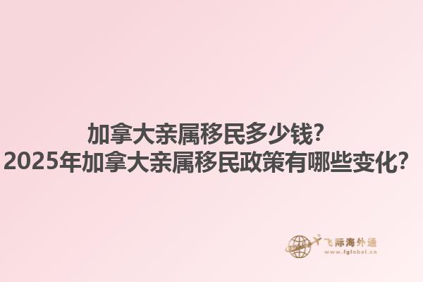 加拿大親屬移民多少錢？2025年加拿大親屬移民政策有哪些變化？