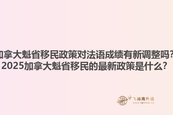 加拿大魁省移民政策對法語成績有新調(diào)整嗎？2025加拿大魁省移民的最新政策是什么？