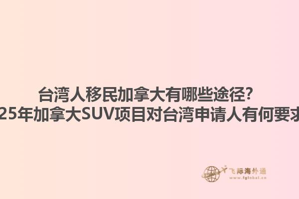 臺灣人移民加拿大有哪些途徑？2025年加拿大SUV項目對臺灣申請人有何要求？