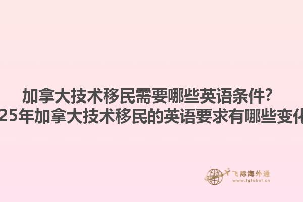 加拿大技術(shù)移民需要哪些英語(yǔ)條件？2025年加拿大技術(shù)移民的英語(yǔ)要求有哪些變化？
