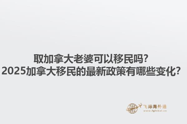 取加拿大老婆可以移民嗎？2025加拿大移民的最新政策有哪些變化？