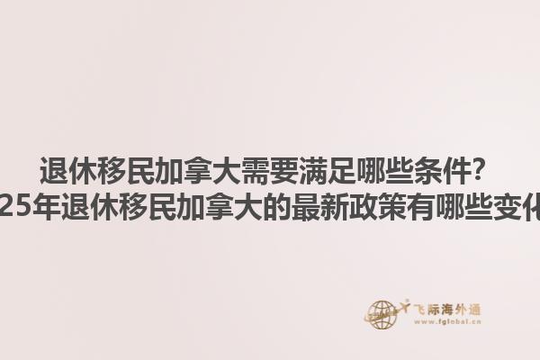 退休移民加拿大需要滿足哪些條件？2025年退休移民加拿大的最新政策有哪些變化？