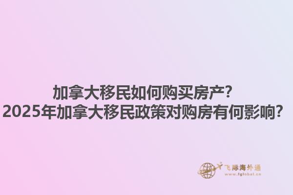 加拿大移民如何購買房產(chǎn)？2025年加拿大移民政策對購房有何影響？