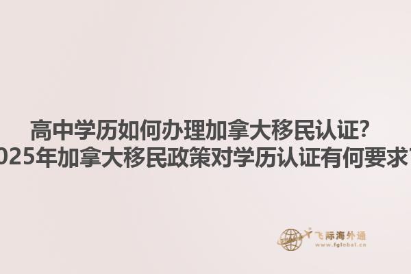 高中學歷如何辦理加拿大移民認證？2025年加拿大移民政策對學歷認證有何要求？