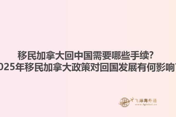 移民加拿大回中國需要哪些手續(xù)？2025年移民加拿大政策對回國發(fā)展有何影響？1.jpg