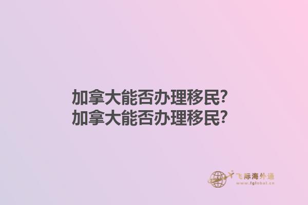 加拿大能否辦理移民？加拿大能否辦理移民？1.jpg