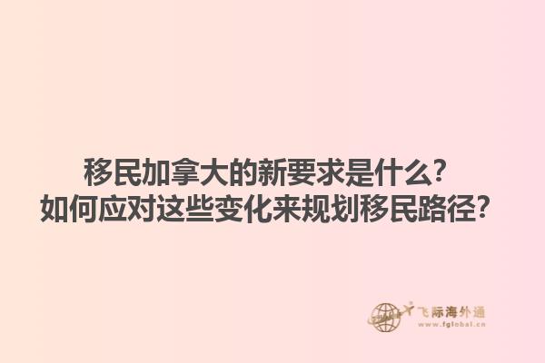 移民加拿大的新要求是什么？如何應(yīng)對(duì)這些變化來規(guī)劃移民路徑？1.jpg