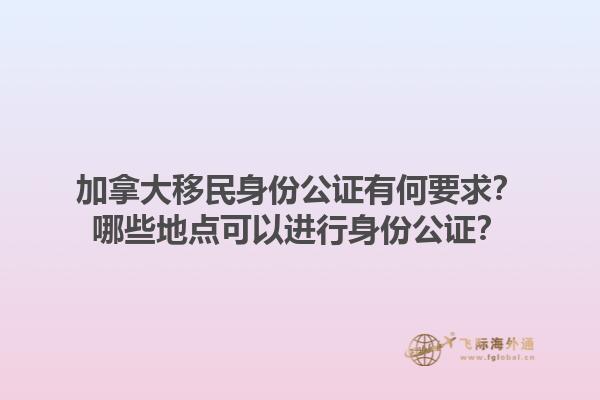 加拿大移民身份公證有何要求？哪些地點(diǎn)可以進(jìn)行身份公證？1.jpg