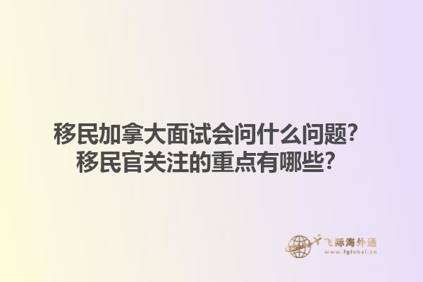 移民加拿大面試會問什么問題？移民官關(guān)注的重點有哪些？1.jpg