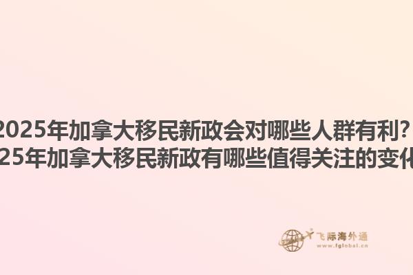 2025年加拿大移民新政會(huì)對(duì)哪些人群有利？2025年加拿大移民新政有哪些值得關(guān)注的變化？1.jpg