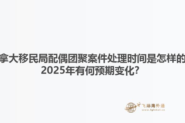 加拿大移民局配偶團聚案件處理時間是怎樣的？2025年有何預期變化？1.jpg