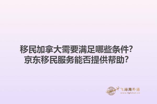 移民加拿大需要滿足哪些條件？京東移民服務(wù)能否提供幫助？1.jpg