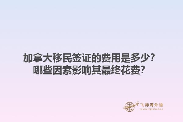 加拿大移民簽證的費用是多少？哪些因素影響其最終花費？