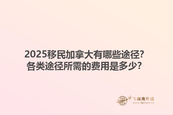 2025移民加拿大有哪些途徑？各類途徑所需的費用是多少？