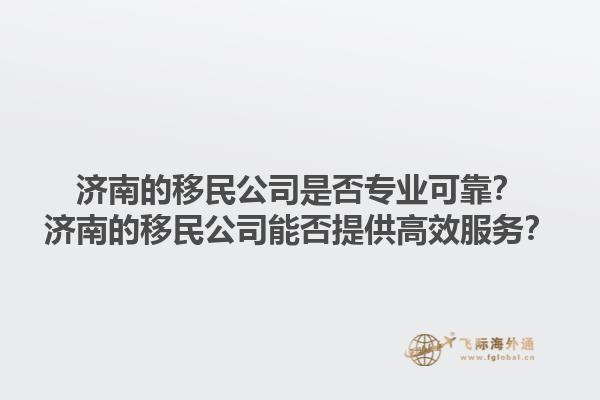 濟(jì)南的移民公司是否專業(yè)可靠？濟(jì)南的移民公司能否提供高效服務(wù)？