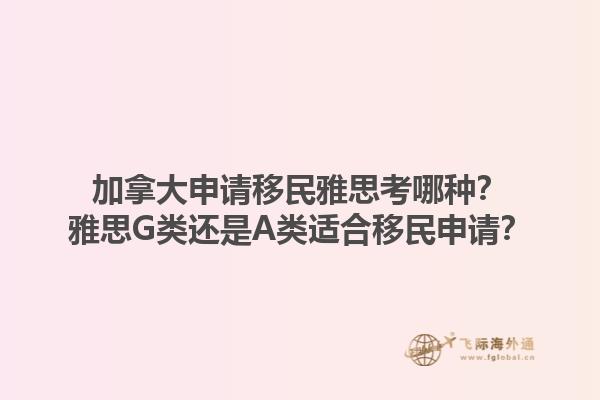 加拿大申請移民雅思考哪種？雅思G類還是A類適合移民申請？