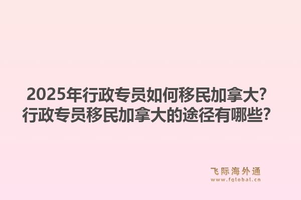 2025年行政專員如何移民加拿大？行政專員移民加拿大的途徑有哪些？1.jpg
