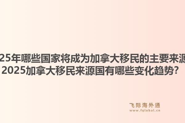 2025年哪些國(guó)家將成為加拿大移民的主要來(lái)源？2025加拿大移民來(lái)源國(guó)有哪些變化趨勢(shì)？1.jpg