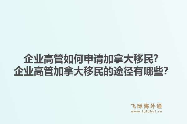 企業(yè)高管如何申請加拿大移民？企業(yè)高管加拿大移民的途徑有哪些？1.jpg