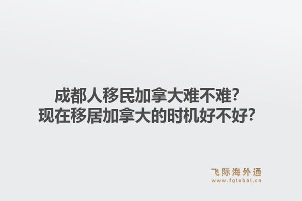 成都人移民加拿大難不難？現(xiàn)在移居加拿大的時機好不好？1.jpg